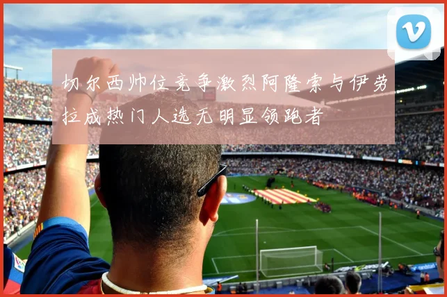 切尔西帅位竞争激烈阿隆索与伊劳拉成热门人选无明显领跑者