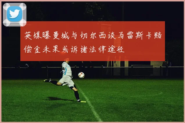 英媒曝曼城与切尔西谈马雷斯卡赔偿金未果或诉诸法律途径
