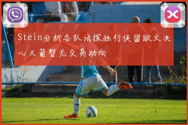Stein分析各队试探独行侠留欧文决心火箭暂无交易动向