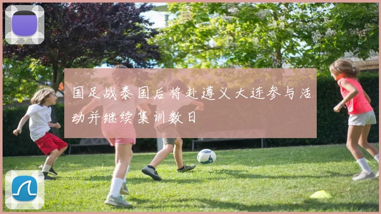 国足战泰国后将赴遵义大连参与活动并继续集训数日