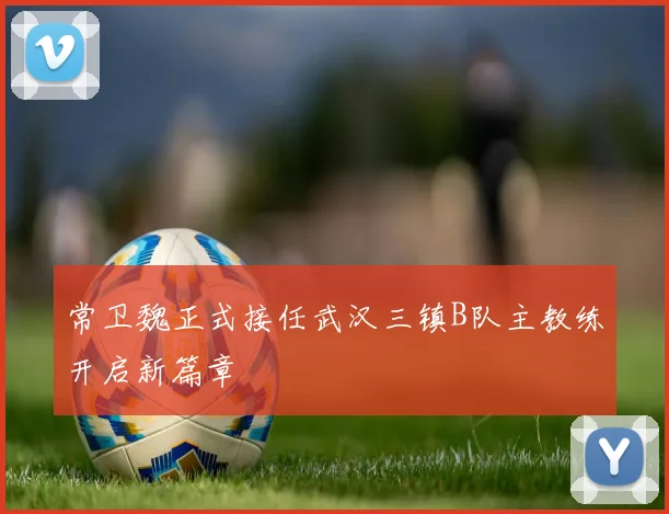 常卫魏正式接任武汉三镇B队主教练开启新篇章