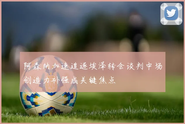 阿森纳加速追逐埃泽转会谈判中场创造力补强成关键焦点