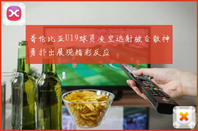 哥伦比亚U19球员凌空远射被合散神勇扑出展现精彩反应