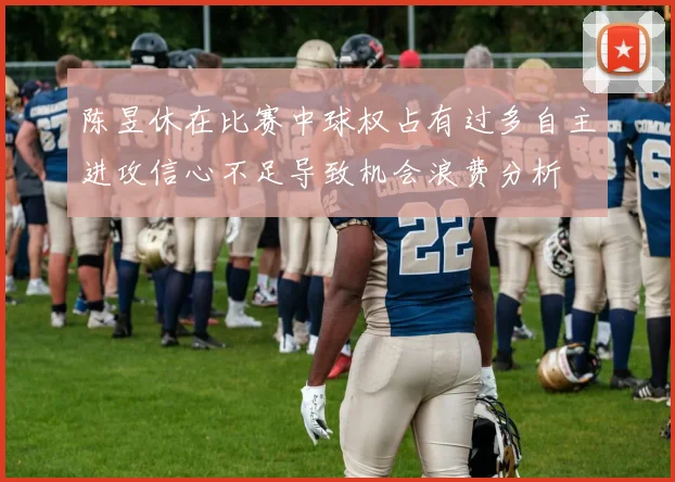 陈昱休在比赛中球权占有过多自主进攻信心不足导致机会浪费分析