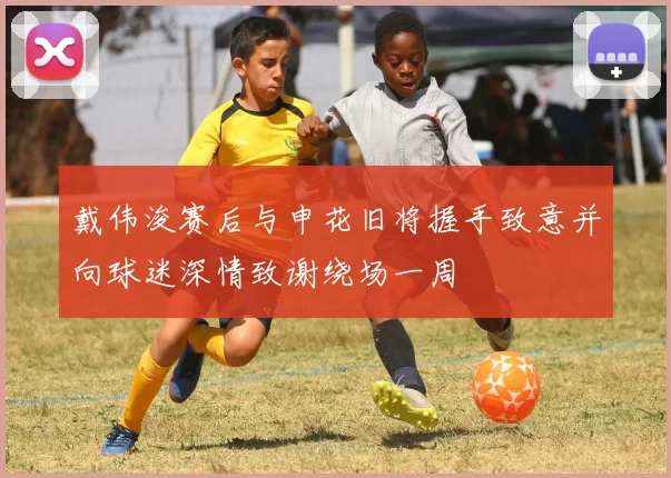 戴伟浚赛后与申花旧将握手致意并向球迷深情致谢绕场一周