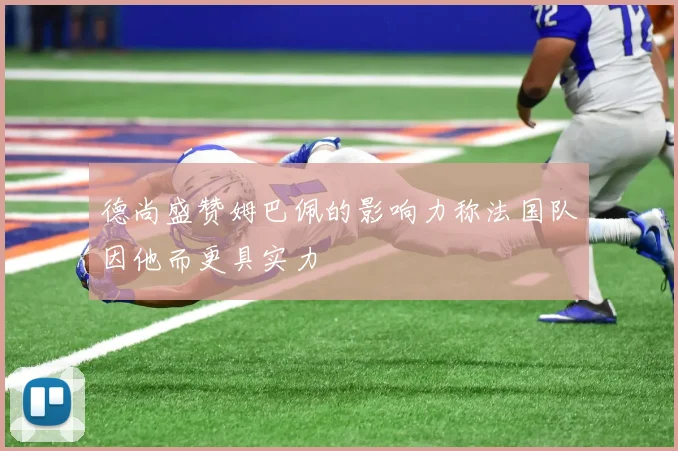 德尚盛赞姆巴佩的影响力称法国队因他而更具实力