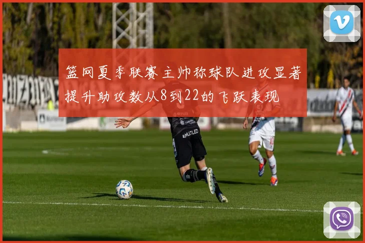 篮网夏季联赛主帅称球队进攻显著提升助攻数从8到22的飞跃表现