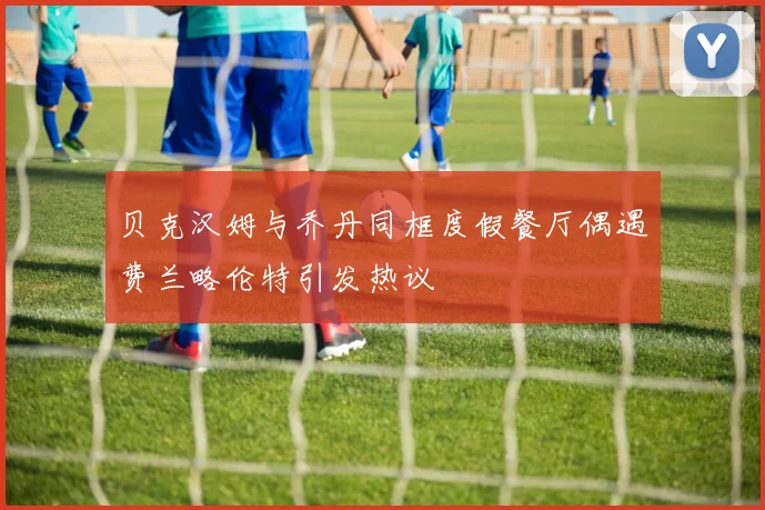 贝克汉姆与乔丹同框度假餐厅偶遇费兰略伦特引发热议