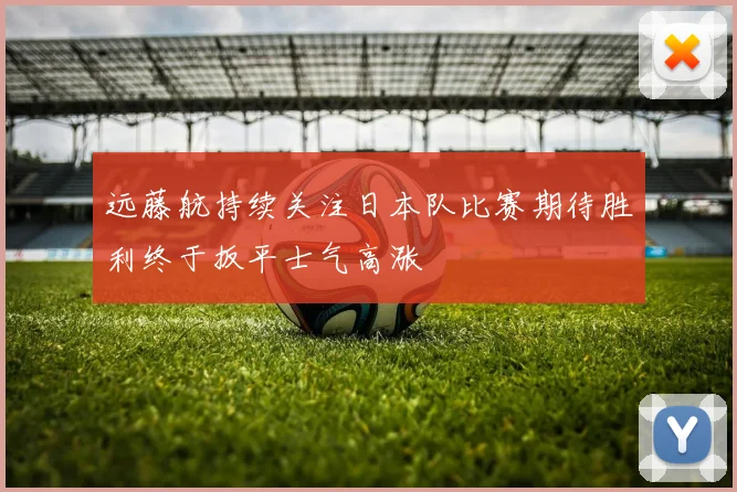远藤航持续关注日本队比赛期待胜利终于扳平士气高涨