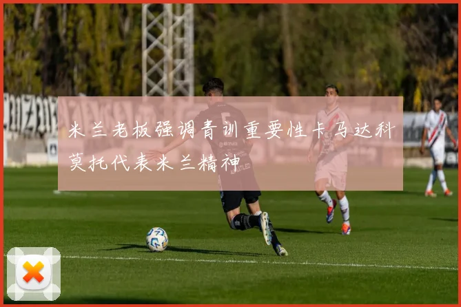 米兰老板强调青训重要性卡马达科莫托代表米兰精神