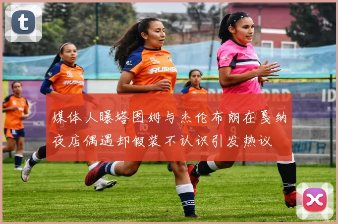 媒体人曝塔图姆与杰伦布朗在戛纳夜店偶遇却假装不认识引发热议
