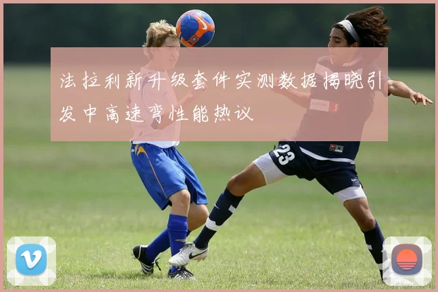 法拉利新升级套件实测数据揭晓引发中高速弯性能热议