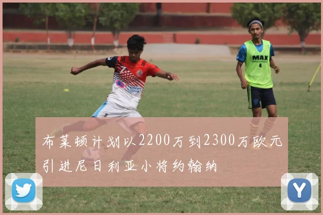 布莱顿计划以2200万到2300万欧元引进尼日利亚小将约翰纳