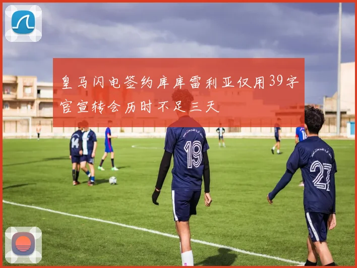 皇马闪电签约库库雷利亚仅用39字官宣转会历时不足三天
