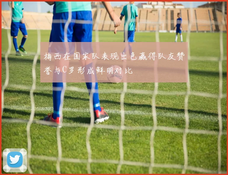 梅西在国家队表现出色赢得队友赞誉与C罗形成鲜明对比