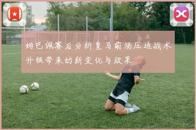姆巴佩赛后分析皇马前场压迫战术升级带来的新变化与效果