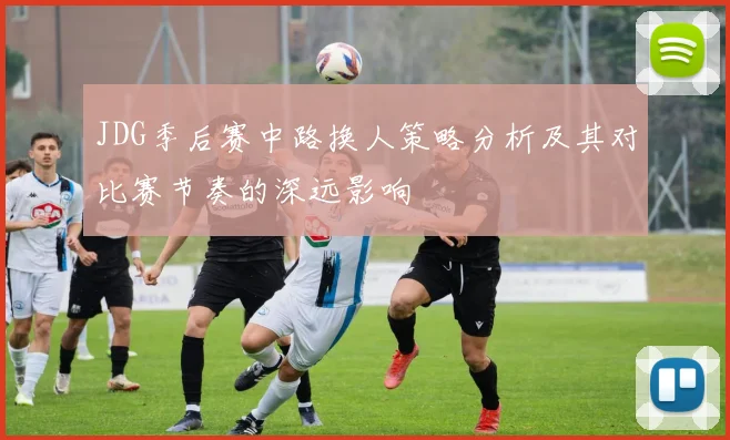 JDG季后赛中路换人策略分析及其对比赛节奏的深远影响