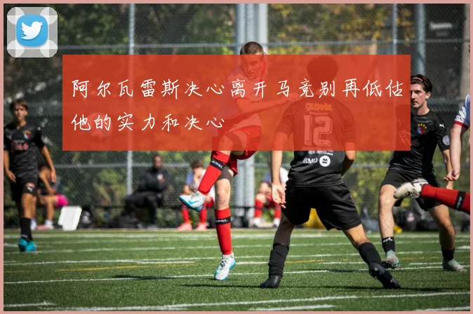 阿尔瓦雷斯决心离开马竞别再低估他的实力和决心