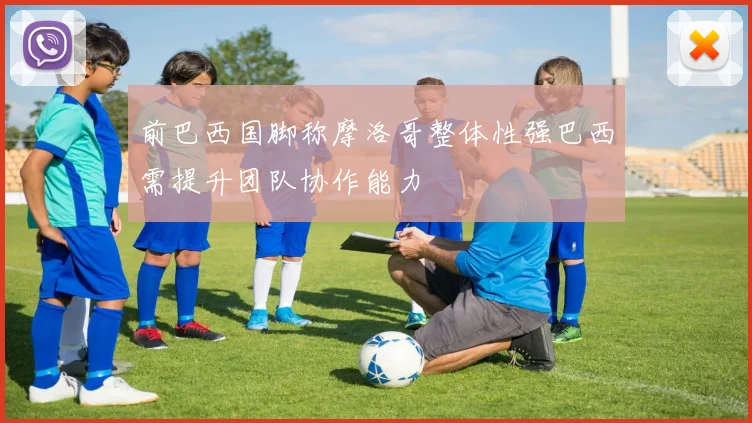 前巴西国脚称摩洛哥整体性强巴西需提升团队协作能力