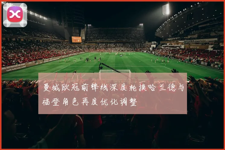 曼城欧冠前锋线深度轮换哈兰德与福登角色再度优化调整