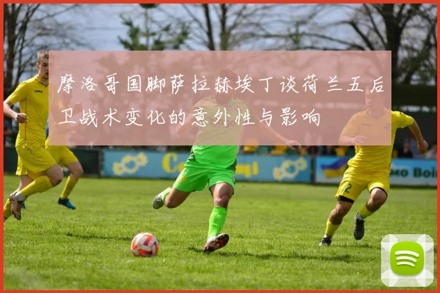 摩洛哥国脚萨拉赫埃丁谈荷兰五后卫战术变化的意外性与影响