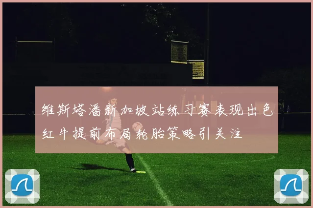 维斯塔潘新加坡站练习赛表现出色红牛提前布局轮胎策略引关注