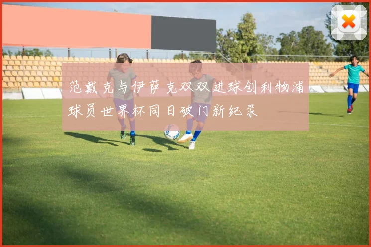 范戴克与伊萨克双双进球创利物浦球员世界杯同日破门新纪录