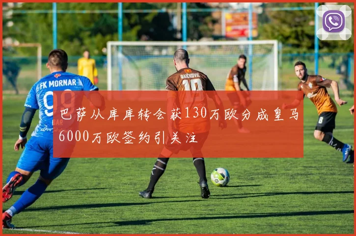 巴萨从库库转会获130万欧分成皇马6000万欧签约引关注