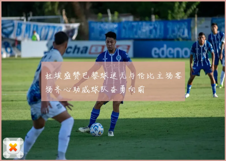 杜埃盛赞巴黎球迷无与伦比主场客场齐心助威球队奋勇向前